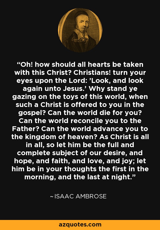 Oh! how should all hearts be taken with this Christ? Christians! turn your eyes upon the Lord: 'Look, and look again unto Jesus.' Why stand ye gazing on the toys of this world, when such a Christ is offered to you in the gospel? Can the world die for you? Can the world reconcile you to the Father? Can the world advance you to the kingdom of heaven? As Christ is all in all, so let him be the full and complete subject of our desire, and hope, and faith, and love, and joy; let him be in your thoughts the first in the morning, and the last at night. - Isaac Ambrose