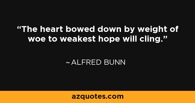 The heart bowed down by weight of woe to weakest hope will cling. - Alfred Bunn