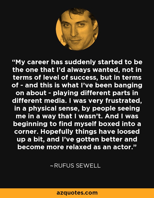 My career has suddenly started to be the one that I'd always wanted, not in terms of level of success, but in terms of - and this is what I've been banging on about - playing different parts in different media. I was very frustrated, in a physical sense, by people seeing me in a way that I wasn't. And I was beginning to find myself boxed into a corner. Hopefully things have loosed up a bit, and I've gotten better and become more relaxed as an actor. - Rufus Sewell