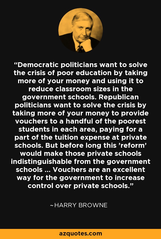 Democratic politicians want to solve the crisis of poor education by taking more of your money and using it to reduce classroom sizes in the government schools. Republican politicians want to solve the crisis by taking more of your money to provide vouchers to a handful of the poorest students in each area, paying for a part of the tuition expense at private schools. But before long this 'reform' would make those private schools indistinguishable from the government schools ... Vouchers are an excellent way for the government to increase control over private schools. - Harry Browne