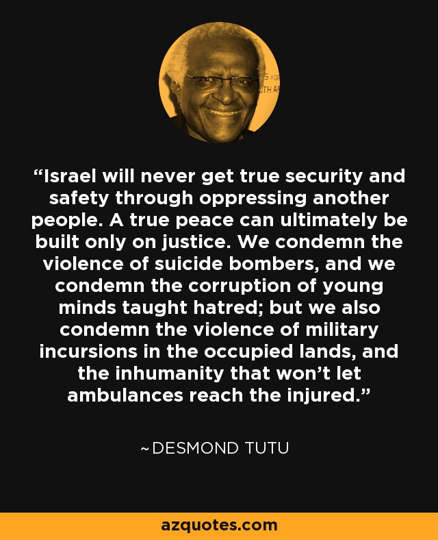 Israel will never get true security and safety through oppressing another people. A true peace can ultimately be built only on justice. We condemn the violence of suicide bombers, and we condemn the corruption of young minds taught hatred; but we also condemn the violence of military incursions in the occupied lands, and the inhumanity that won't let ambulances reach the injured. - Desmond Tutu