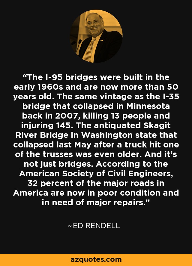 The I-95 bridges were built in the early 1960s and are now more than 50 years old. The same vintage as the I-35 bridge that collapsed in Minnesota back in 2007, killing 13 people and injuring 145. The antiquated Skagit River Bridge in Washington state that collapsed last May after a truck hit one of the trusses was even older. And it's not just bridges. According to the American Society of Civil Engineers, 32 percent of the major roads in America are now in poor condition and in need of major repairs. - Ed Rendell