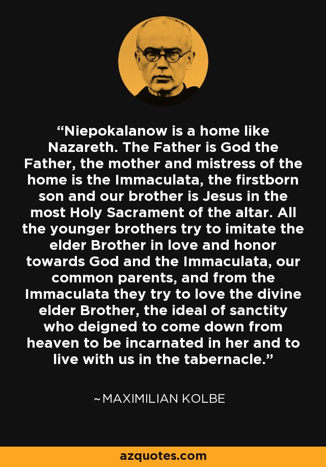 Niepokalanow is a home like Nazareth. The Father is God the Father, the mother and mistress of the home is the Immaculata, the firstborn son and our brother is Jesus in the most Holy Sacrament of the altar. All the younger brothers try to imitate the elder Brother in love and honor towards God and the Immaculata, our common parents, and from the Immaculata they try to love the divine elder Brother, the ideal of sanctity who deigned to come down from heaven to be incarnated in her and to live with us in the tabernacle. - Maximilian Kolbe