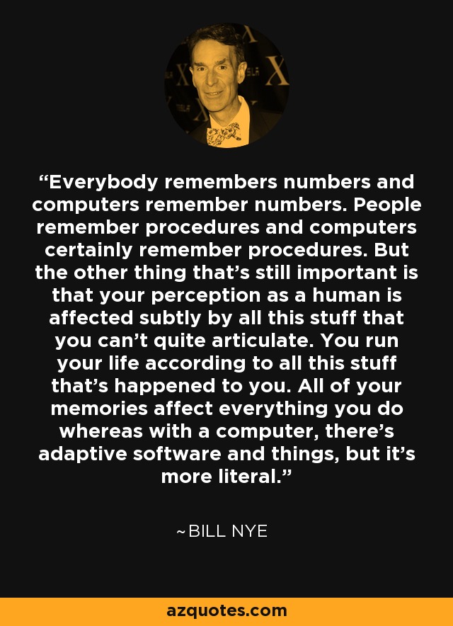 Everybody remembers numbers and computers remember numbers. People remember procedures and computers certainly remember procedures. But the other thing that's still important is that your perception as a human is affected subtly by all this stuff that you can't quite articulate. You run your life according to all this stuff that's happened to you. All of your memories affect everything you do whereas with a computer, there's adaptive software and things, but it's more literal. - Bill Nye