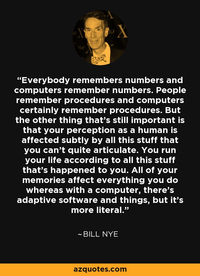 Everybody remembers numbers and computers remember numbers. People remember procedures and computers certainly remember procedures. But the other thing that's still important is that your perception as a human is affected subtly by all this stuff that you can't quite articulate. You run your life according to all this stuff that's happened to you. All of your memories affect everything you do whereas with a computer, there's adaptive software and things, but it's more literal. - Bill Nye