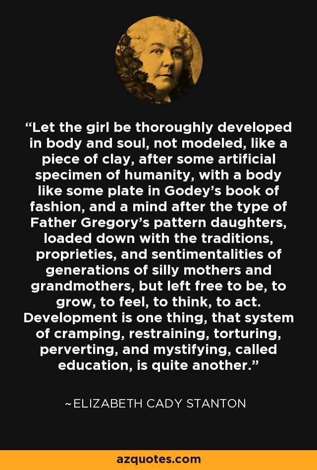 Let the girl be thoroughly developed in body and soul, not modeled, like a piece of clay, after some artificial specimen of humanity, with a body like some plate in Godey's book of fashion, and a mind after the type of Father Gregory's pattern daughters, loaded down with the traditions, proprieties, and sentimentalities of generations of silly mothers and grandmothers, but left free to be, to grow, to feel, to think, to act. Development is one thing, that system of cramping, restraining, torturing, perverting, and mystifying, called education, is quite another. - Elizabeth Cady Stanton