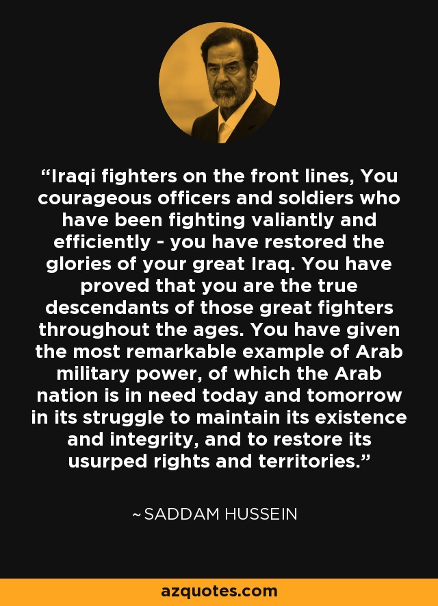 Iraqi fighters on the front lines, You courageous officers and soldiers who have been fighting valiantly and efficiently - you have restored the glories of your great Iraq. You have proved that you are the true descendants of those great fighters throughout the ages. You have given the most remarkable example of Arab military power, of which the Arab nation is in need today and tomorrow in its struggle to maintain its existence and integrity, and to restore its usurped rights and territories. - Saddam Hussein