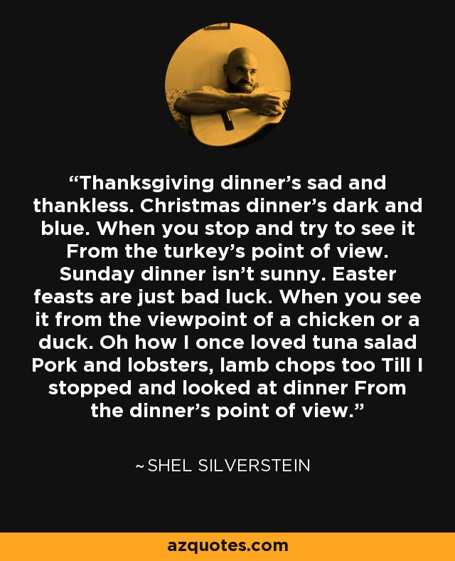 Thanksgiving dinner's sad and thankless. Christmas dinner's dark and blue. When you stop and try to see it From the turkey's point of view. Sunday dinner isn't sunny. Easter feasts are just bad luck. When you see it from the viewpoint of a chicken or a duck. Oh how I once loved tuna salad Pork and lobsters, lamb chops too Till I stopped and looked at dinner From the dinner's point of view. - Shel Silverstein