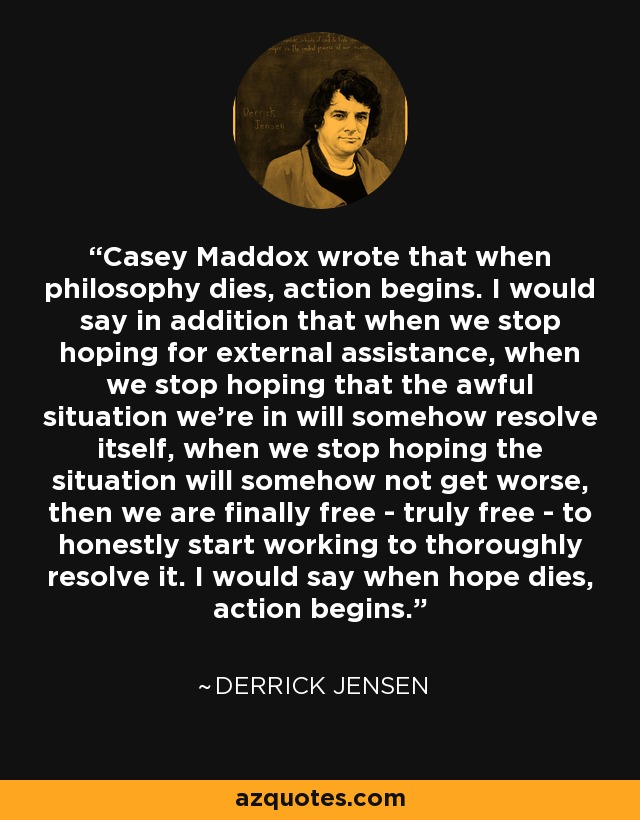 Casey Maddox wrote that when philosophy dies, action begins. I would say in addition that when we stop hoping for external assistance, when we stop hoping that the awful situation we're in will somehow resolve itself, when we stop hoping the situation will somehow not get worse, then we are finally free - truly free - to honestly start working to thoroughly resolve it. I would say when hope dies, action begins. - Derrick Jensen