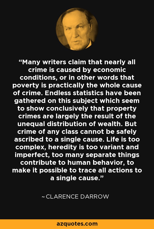 Many writers claim that nearly all crime is caused by economic conditions, or in other words that poverty is practically the whole cause of crime. Endless statistics have been gathered on this subject which seem to show conclusively that property crimes are largely the result of the unequal distribution of wealth. But crime of any class cannot be safely ascribed to a single cause. Life is too complex, heredity is too variant and imperfect, too many separate things contribute to human behavior, to make it possible to trace all actions to a single cause. - Clarence Darrow