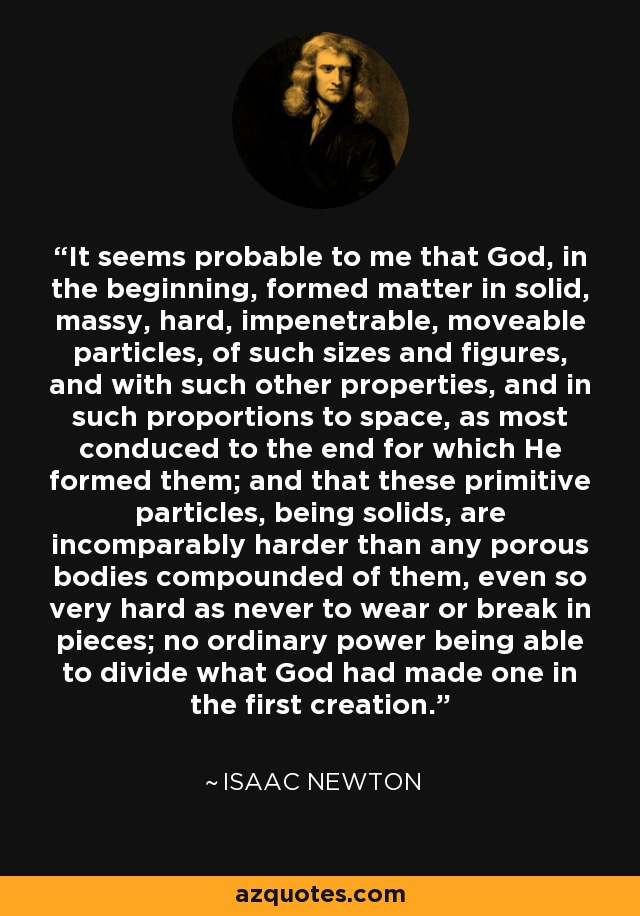It seems probable to me that God, in the beginning, formed matter in solid, massy, hard, impenetrable, moveable particles, of such sizes and figures, and with such other properties, and in such proportions to space, as most conduced to the end for which He formed them; and that these primitive particles, being solids, are incomparably harder than any porous bodies compounded of them, even so very hard as never to wear or break in pieces; no ordinary power being able to divide what God had made one in the first creation. - Isaac Newton