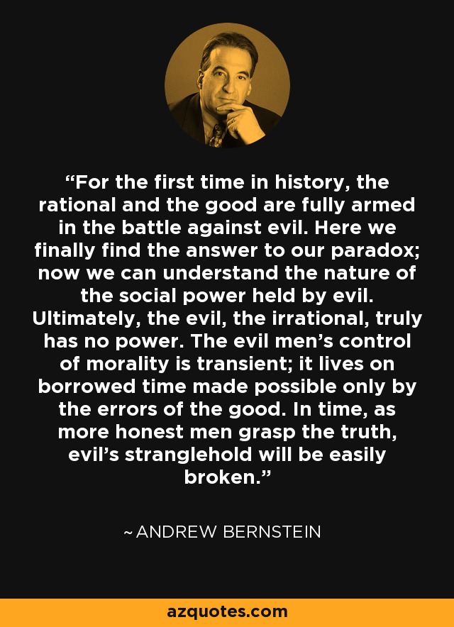 For the first time in history, the rational and the good are fully armed in the battle against evil. Here we finally find the answer to our paradox; now we can understand the nature of the social power held by evil. Ultimately, the evil, the irrational, truly has no power. The evil men’s control of morality is transient; it lives on borrowed time made possible only by the errors of the good. In time, as more honest men grasp the truth, evil’s stranglehold will be easily broken. - Andrew Bernstein