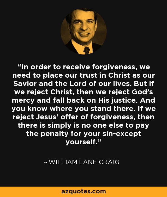In order to receive forgiveness, we need to place our trust in Christ as our Savior and the Lord of our lives. But if we reject Christ, then we reject God's mercy and fall back on His justice. And you know where you stand there. If we reject Jesus' offer of forgiveness, then there is simply is no one else to pay the penalty for your sin-except yourself. - William Lane Craig
