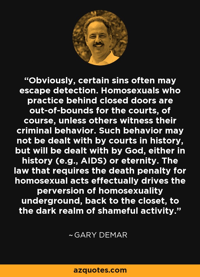 Obviously, certain sins often may escape detection. Homosexuals who practice behind closed doors are out-of-bounds for the courts, of course, unless others witness their criminal behavior. Such behavior may not be dealt with by courts in history, but will be dealt with by God, either in history (e.g., AIDS) or eternity. The law that requires the death penalty for homosexual acts effectually drives the perversion of homosexuality underground, back to the closet, to the dark realm of shameful activity. - Gary DeMar