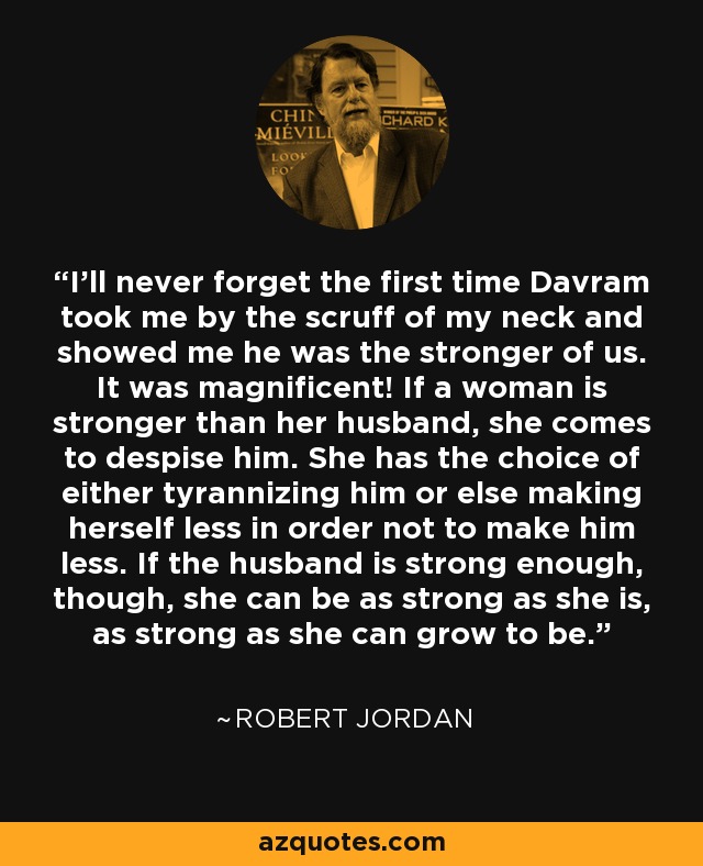 I'll never forget the first time Davram took me by the scruff of my neck and showed me he was the stronger of us. It was magnificent! If a woman is stronger than her husband, she comes to despise him. She has the choice of either tyrannizing him or else making herself less in order not to make him less. If the husband is strong enough, though, she can be as strong as she is, as strong as she can grow to be. - Robert Jordan