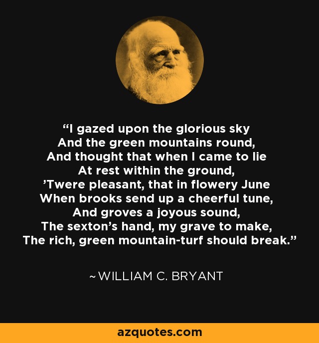 I gazed upon the glorious sky And the green mountains round, And thought that when I came to lie At rest within the ground, 'Twere pleasant, that in flowery June When brooks send up a cheerful tune, And groves a joyous sound, The sexton's hand, my grave to make, The rich, green mountain-turf should break. - William C. Bryant