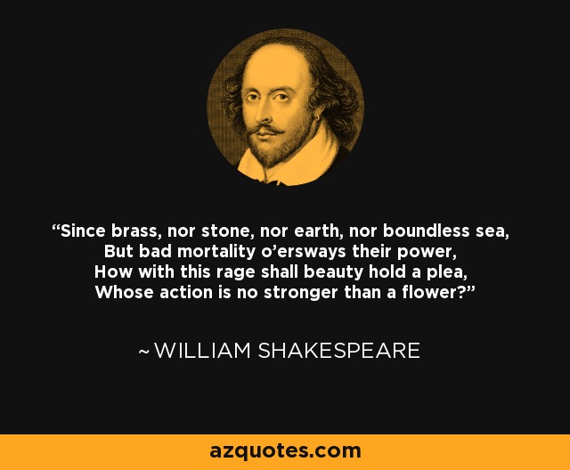 Since brass, nor stone, nor earth, nor boundless sea, But bad mortality o'ersways their power, How with this rage shall beauty hold a plea, Whose action is no stronger than a flower? - William Shakespeare