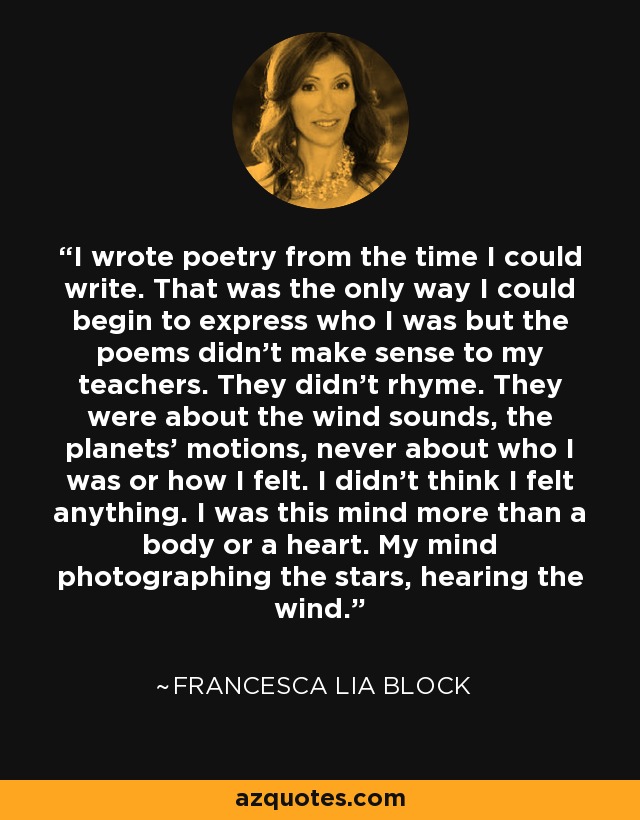 I wrote poetry from the time I could write. That was the only way I could begin to express who I was but the poems didn't make sense to my teachers. They didn't rhyme. They were about the wind sounds, the planets' motions, never about who I was or how I felt. I didn't think I felt anything. I was this mind more than a body or a heart. My mind photographing the stars, hearing the wind. - Francesca Lia Block