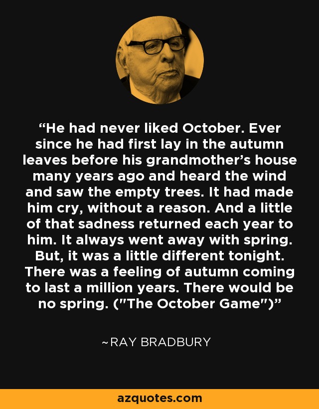 He had never liked October. Ever since he had first lay in the autumn leaves before his grandmother's house many years ago and heard the wind and saw the empty trees. It had made him cry, without a reason. And a little of that sadness returned each year to him. It always went away with spring. But, it was a little different tonight. There was a feeling of autumn coming to last a million years. There would be no spring. (