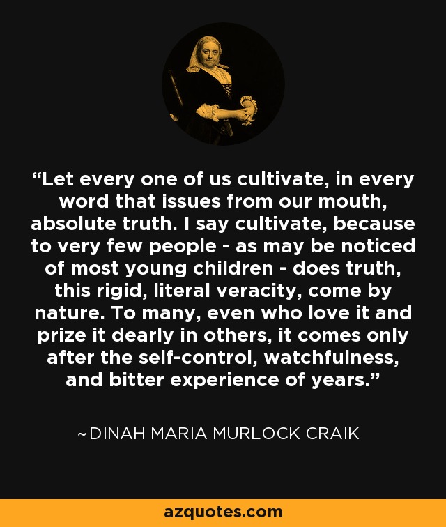 Let every one of us cultivate, in every word that issues from our mouth, absolute truth. I say cultivate, because to very few people - as may be noticed of most young children - does truth, this rigid, literal veracity, come by nature. To many, even who love it and prize it dearly in others, it comes only after the self-control, watchfulness, and bitter experience of years. - Dinah Maria Murlock Craik