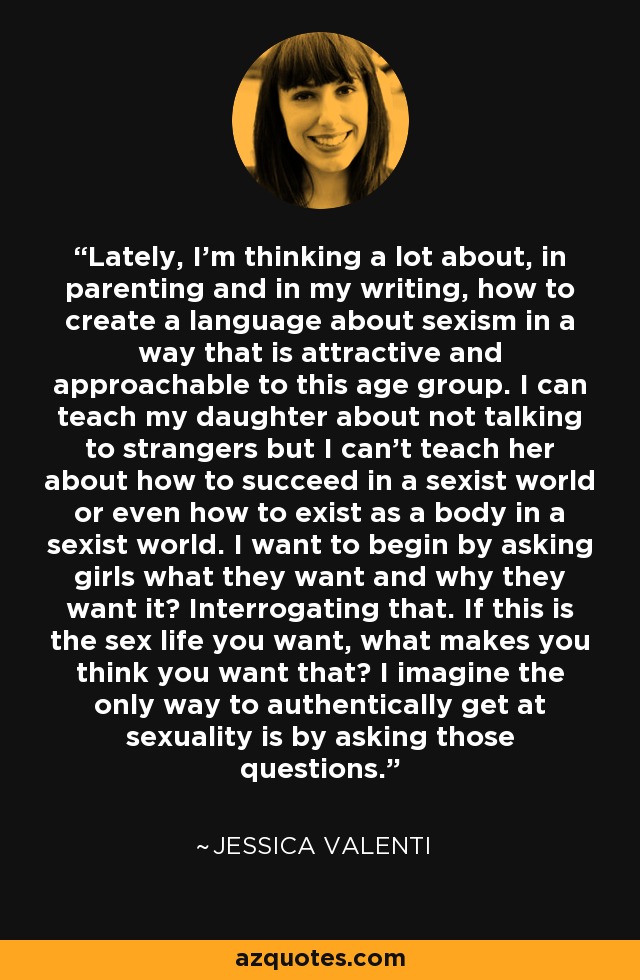 Lately, I'm thinking a lot about, in parenting and in my writing, how to create a language about sexism in a way that is attractive and approachable to this age group. I can teach my daughter about not talking to strangers but I can't teach her about how to succeed in a sexist world or even how to exist as a body in a sexist world. I want to begin by asking girls what they want and why they want it? Interrogating that. If this is the sex life you want, what makes you think you want that? I imagine the only way to authentically get at sexuality is by asking those questions. - Jessica Valenti