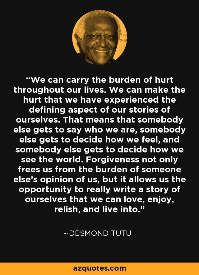 We can carry the burden of hurt throughout our lives. We can make the hurt that we have experienced the defining aspect of our stories of ourselves. That means that somebody else gets to say who we are, somebody else gets to decide how we feel, and somebody else gets to decide how we see the world. Forgiveness not only frees us from the burden of someone else's opinion of us, but it allows us the opportunity to really write a story of ourselves that we can love, enjoy, relish, and live into. - Desmond Tutu