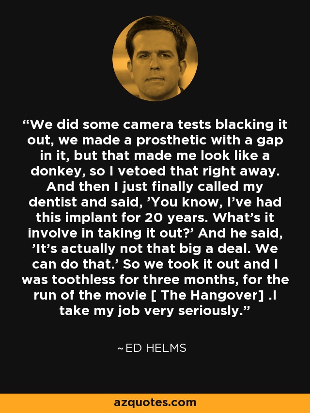 We did some camera tests blacking it out, we made a prosthetic with a gap in it, but that made me look like a donkey, so I vetoed that right away. And then I just finally called my dentist and said, 'You know, I've had this implant for 20 years. What's it involve in taking it out?' And he said, 'It's actually not that big a deal. We can do that.' So we took it out and I was toothless for three months, for the run of the movie [ The Hangover] .I take my job very seriously. - Ed Helms