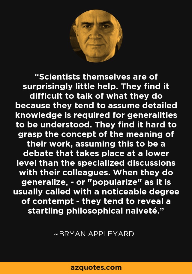 Scientists themselves are of surprisingly little help. They find it difficult to talk of what they do because they tend to assume detailed knowledge is required for generalities to be understood. They find it hard to grasp the concept of the meaning of their work, assuming this to be a debate that takes place at a lower level than the specialized discussions with their colleagues. When they do generalize, - or 