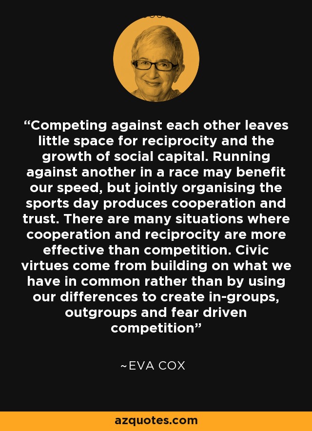Competing against each other leaves little space for reciprocity and the growth of social capital. Running against another in a race may benefit our speed, but jointly organising the sports day produces cooperation and trust. There are many situations where cooperation and reciprocity are more effective than competition. Civic virtues come from building on what we have in common rather than by using our differences to create in-groups, outgroups and fear driven competition - Eva Cox