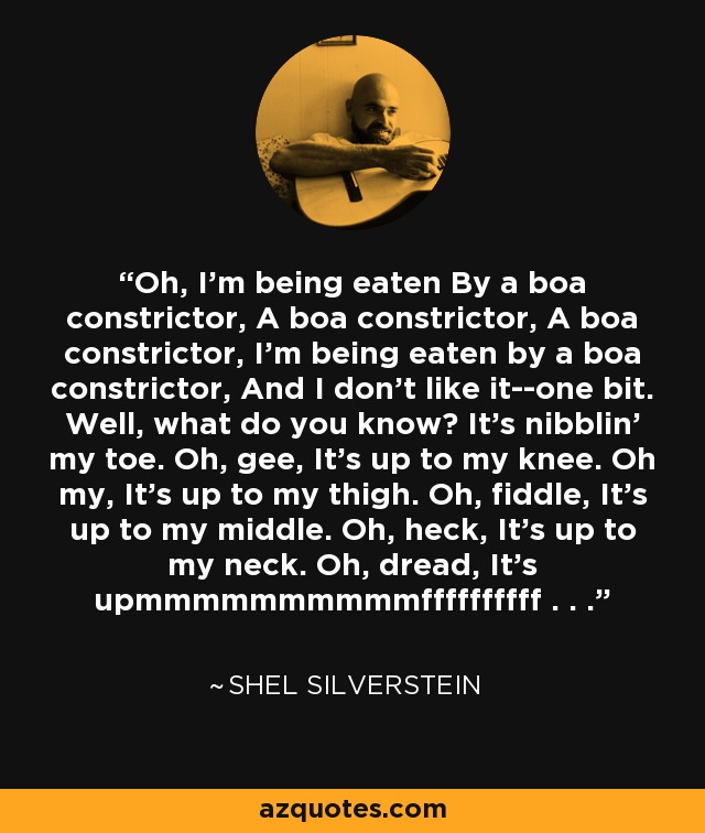 Oh, I'm being eaten By a boa constrictor, A boa constrictor, A boa constrictor, I'm being eaten by a boa constrictor, And I don't like it--one bit. Well, what do you know? It's nibblin' my toe. Oh, gee, It's up to my knee. Oh my, It's up to my thigh. Oh, fiddle, It's up to my middle. Oh, heck, It's up to my neck. Oh, dread, It's upmmmmmmmmmmffffffffff . . . - Shel Silverstein