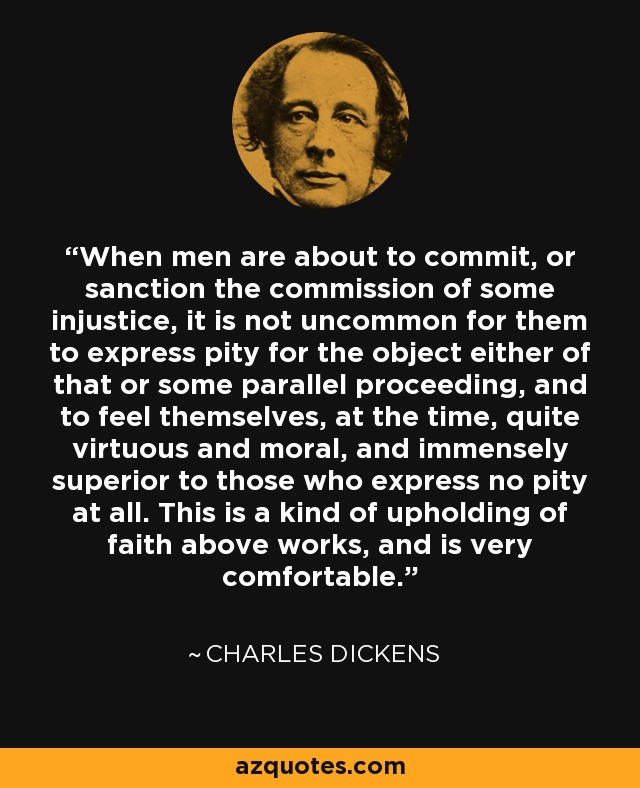 When men are about to commit, or sanction the commission of some injustice, it is not uncommon for them to express pity for the object either of that or some parallel proceeding, and to feel themselves, at the time, quite virtuous and moral, and immensely superior to those who express no pity at all. This is a kind of upholding of faith above works, and is very comfortable. - Charles Dickens