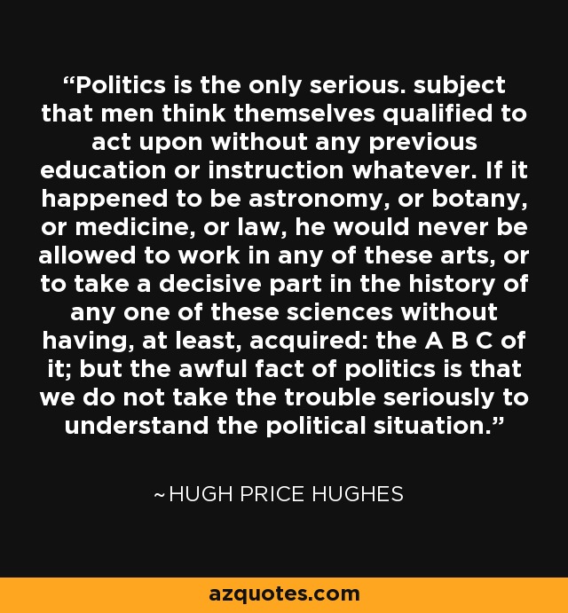 Politics is the only serious. subject that men think themselves qualified to act upon without any previous education or instruction whatever. If it happened to be astronomy, or botany, or medicine, or law, he would never be allowed to work in any of these arts, or to take a decisive part in the history of any one of these sciences without having, at least, acquired: the A B C of it; but the awful fact of politics is that we do not take the trouble seriously to understand the political situation. - Hugh Price Hughes