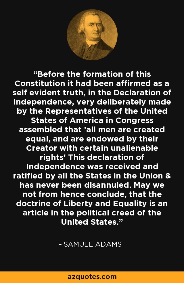 Before the formation of this Constitution it had been affirmed as a self evident truth, in the Declaration of Independence, very deliberately made by the Representatives of the United States of America in Congress assembled that 'all men are created equal, and are endowed by their Creator with certain unalienable rights' This declaration of Independence was received and ratified by all the States in the Union & has never been disannuled. May we not from hence conclude, that the doctrine of Liberty and Equality is an article in the political creed of the United States. - Samuel Adams