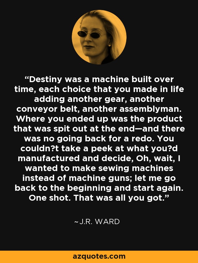 Destiny was a machine built over time, each choice that you made in life adding another gear, another conveyor belt, another assemblyman. Where you ended up was the product that was spit out at the end—and there was no going back for a redo. You couldn‟t take a peek at what you‟d manufactured and decide, Oh, wait, I wanted to make sewing machines instead of machine guns; let me go back to the beginning and start again. One shot. That was all you got. - J.R. Ward