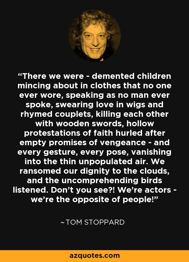 There we were - demented children mincing about in clothes that no one ever wore, speaking as no man ever spoke, swearing love in wigs and rhymed couplets, killing each other with wooden swords, hollow protestations of faith hurled after empty promises of vengeance - and every gesture, every pose, vanishing into the thin unpopulated air. We ransomed our dignity to the clouds, and the uncomprehending birds listened. Don't you see?! We're actors - we're the opposite of people! - Tom Stoppard