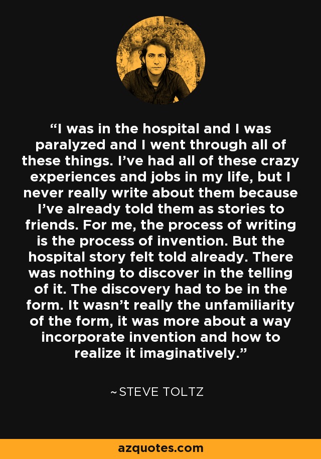 I was in the hospital and I was paralyzed and I went through all of these things. I've had all of these crazy experiences and jobs in my life, but I never really write about them because I've already told them as stories to friends. For me, the process of writing is the process of invention. But the hospital story felt told already. There was nothing to discover in the telling of it. The discovery had to be in the form. It wasn't really the unfamiliarity of the form, it was more about a way incorporate invention and how to realize it imaginatively. - Steve Toltz