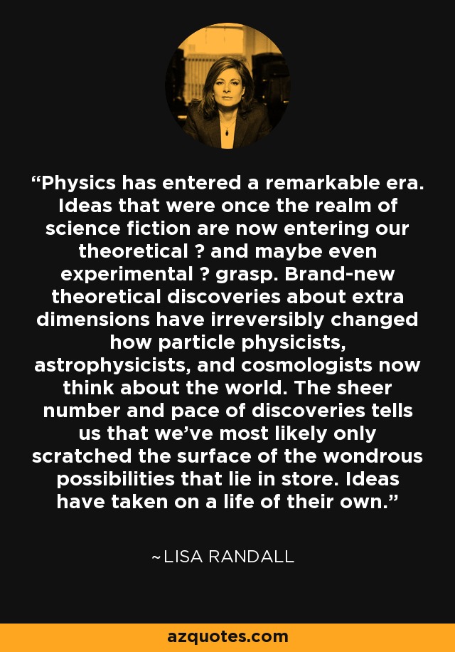 Physics has entered a remarkable era. Ideas that were once the realm of science fiction are now entering our theoretical  and maybe even experimental  grasp. Brand-new theoretical discoveries about extra dimensions have irreversibly changed how particle physicists, astrophysicists, and cosmologists now think about the world. The sheer number and pace of discoveries tells us that we've most likely only scratched the surface of the wondrous possibilities that lie in store. Ideas have taken on a life of their own. - Lisa Randall