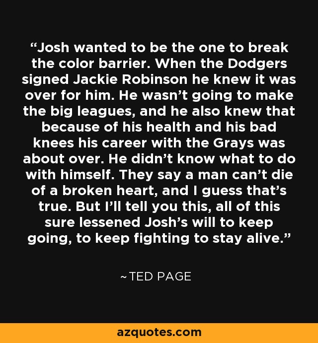 Josh wanted to be the one to break the color barrier. When the Dodgers signed Jackie Robinson he knew it was over for him. He wasn't going to make the big leagues, and he also knew that because of his health and his bad knees his career with the Grays was about over. He didn't know what to do with himself. They say a man can't die of a broken heart, and I guess that's true. But I'll tell you this, all of this sure lessened Josh's will to keep going, to keep fighting to stay alive. - Ted Page