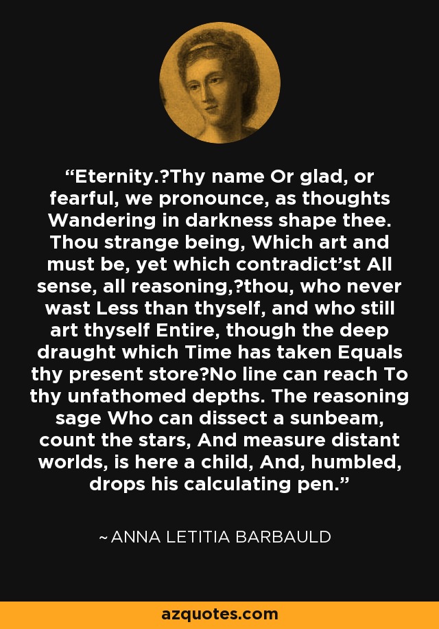 Eternity.Thy name Or glad, or fearful, we pronounce, as thoughts Wandering in darkness shape thee. Thou strange being, Which art and must be, yet which contradict'st All sense, all reasoning,thou, who never wast Less than thyself, and who still art thyself Entire, though the deep draught which Time has taken Equals thy present storeNo line can reach To thy unfathomed depths. The reasoning sage Who can dissect a sunbeam, count the stars, And measure distant worlds, is here a child, And, humbled, drops his calculating pen. - Anna Letitia Barbauld