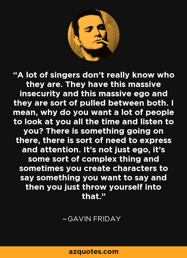 A lot of singers don't really know who they are. They have this massive insecurity and this massive ego and they are sort of pulled between both. I mean, why do you want a lot of people to look at you all the time and listen to you? There is something going on there, there is sort of need to express and attention. It's not just ego, it's some sort of complex thing and sometimes you create characters to say something you want to say and then you just throw yourself into that. - Gavin Friday