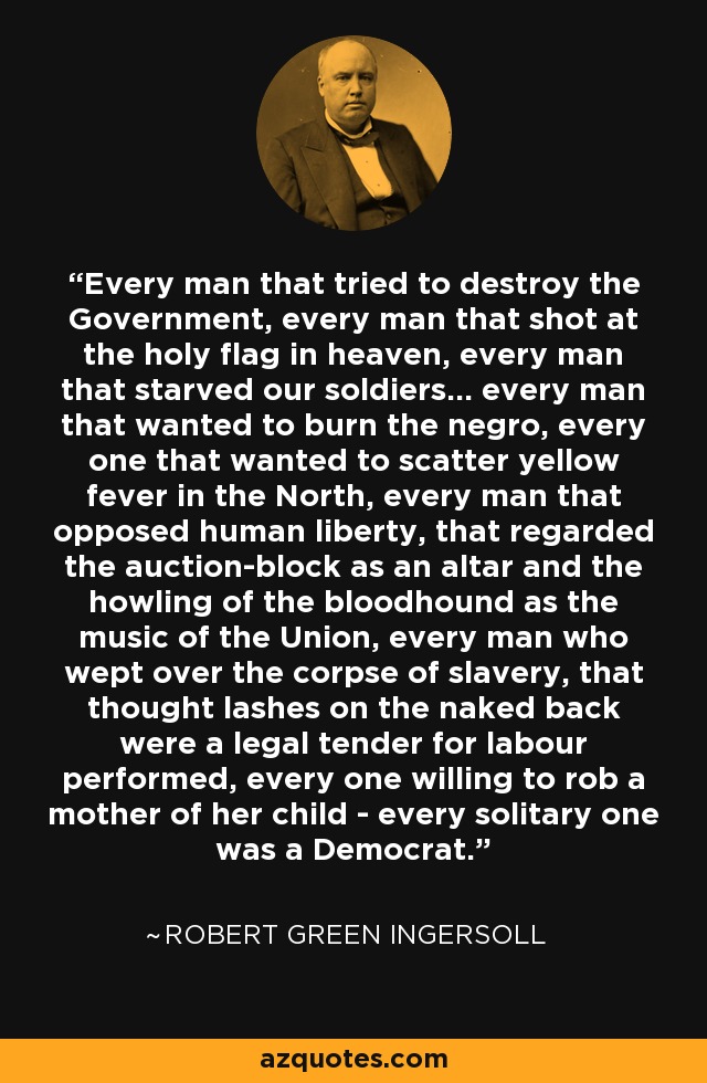 Every man that tried to destroy the Government, every man that shot at the holy flag in heaven, every man that starved our soldiers... every man that wanted to burn the negro, every one that wanted to scatter yellow fever in the North, every man that opposed human liberty, that regarded the auction-block as an altar and the howling of the bloodhound as the music of the Union, every man who wept over the corpse of slavery, that thought lashes on the naked back were a legal tender for labour performed, every one willing to rob a mother of her child - every solitary one was a Democrat. - Robert Green Ingersoll