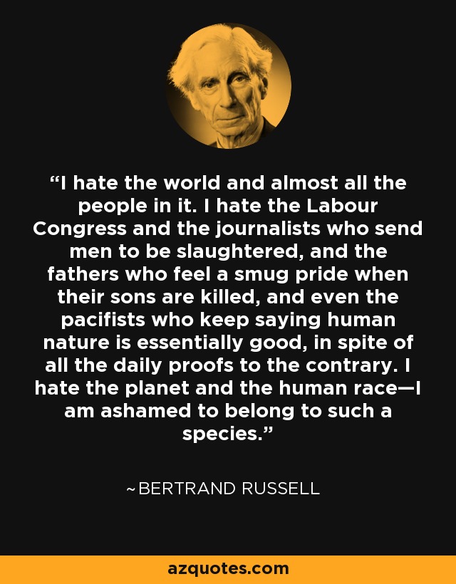 I hate the world and almost all the people in it. I hate the Labour Congress and the journalists who send men to be slaughtered, and the fathers who feel a smug pride when their sons are killed, and even the pacifists who keep saying human nature is essentially good, in spite of all the daily proofs to the contrary. I hate the planet and the human race—I am ashamed to belong to such a species. - Bertrand Russell