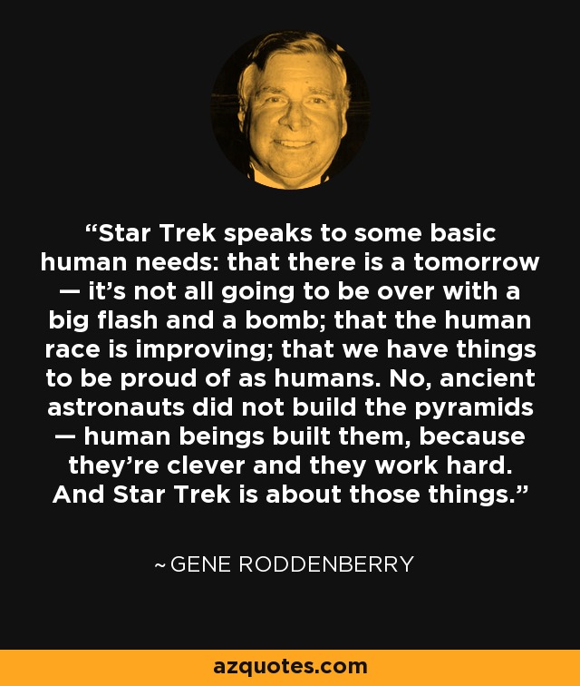 Star Trek speaks to some basic human needs: that there is a tomorrow — it's not all going to be over with a big flash and a bomb; that the human race is improving; that we have things to be proud of as humans. No, ancient astronauts did not build the pyramids — human beings built them, because they're clever and they work hard. And Star Trek is about those things. - Gene Roddenberry