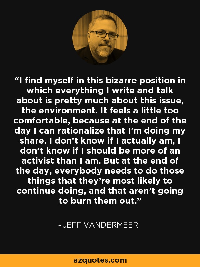 I find myself in this bizarre position in which everything I write and talk about is pretty much about this issue, the environment. It feels a little too comfortable, because at the end of the day I can rationalize that I'm doing my share. I don't know if I actually am, I don't know if I should be more of an activist than I am. But at the end of the day, everybody needs to do those things that they're most likely to continue doing, and that aren't going to burn them out. - Jeff VanderMeer