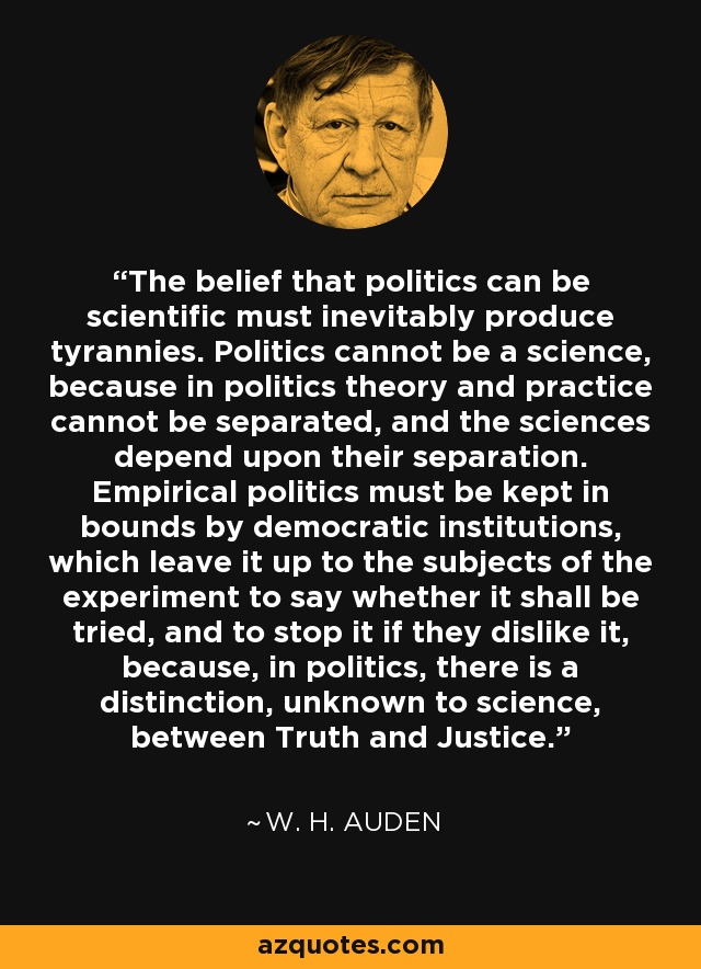 The belief that politics can be scientific must inevitably produce tyrannies. Politics cannot be a science, because in politics theory and practice cannot be separated, and the sciences depend upon their separation. Empirical politics must be kept in bounds by democratic institutions, which leave it up to the subjects of the experiment to say whether it shall be tried, and to stop it if they dislike it, because, in politics, there is a distinction, unknown to science, between Truth and Justice. - W. H. Auden