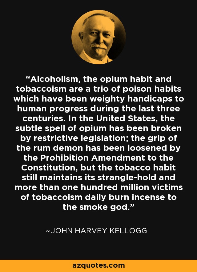 Alcoholism, the opium habit and tobaccoism are a trio of poison habits which have been weighty handicaps to human progress during the last three centuries. In the United States, the subtle spell of opium has been broken by restrictive legislation; the grip of the rum demon has been loosened by the Prohibition Amendment to the Constitution, but the tobacco habit still maintains its strangle-hold and more than one hundred million victims of tobaccoism daily burn incense to the smoke god. - John Harvey Kellogg