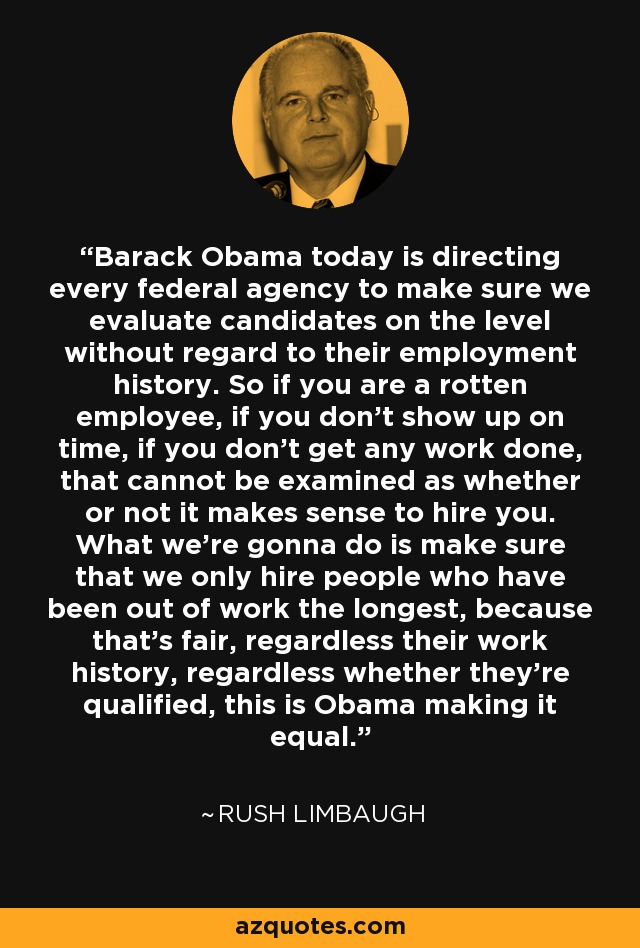 Barack Obama today is directing every federal agency to make sure we evaluate candidates on the level without regard to their employment history. So if you are a rotten employee, if you don't show up on time, if you don't get any work done, that cannot be examined as whether or not it makes sense to hire you. What we're gonna do is make sure that we only hire people who have been out of work the longest, because that's fair, regardless their work history, regardless whether they're qualified, this is Obama making it equal. - Rush Limbaugh
