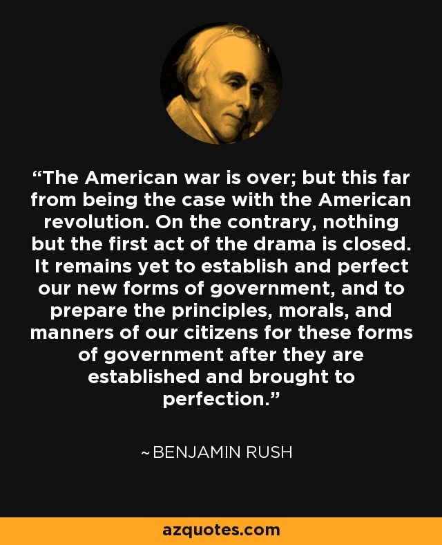 The American war is over; but this far from being the case with the American revolution. On the contrary, nothing but the first act of the drama is closed. It remains yet to establish and perfect our new forms of government, and to prepare the principles, morals, and manners of our citizens for these forms of government after they are established and brought to perfection. - Benjamin Rush