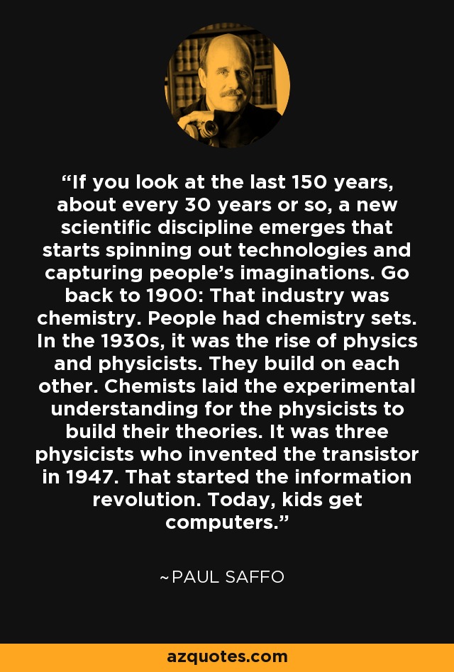 If you look at the last 150 years, about every 30 years or so, a new scientific discipline emerges that starts spinning out technologies and capturing people's imaginations. Go back to 1900: That industry was chemistry. People had chemistry sets. In the 1930s, it was the rise of physics and physicists. They build on each other. Chemists laid the experimental understanding for the physicists to build their theories. It was three physicists who invented the transistor in 1947. That started the information revolution. Today, kids get computers. - Paul Saffo