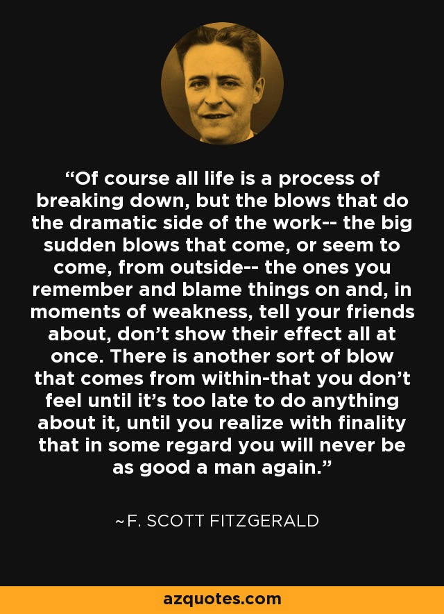 Of course all life is a process of breaking down, but the blows that do the dramatic side of the work-- the big sudden blows that come, or seem to come, from outside-- the ones you remember and blame things on and, in moments of weakness, tell your friends about, don't show their effect all at once. There is another sort of blow that comes from within-that you don't feel until it's too late to do anything about it, until you realize with finality that in some regard you will never be as good a man again. - F. Scott Fitzgerald